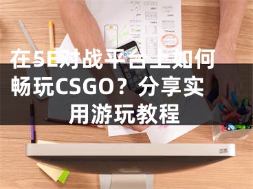 在5E对战平台上如何畅玩CSGO？分享实用游玩教程