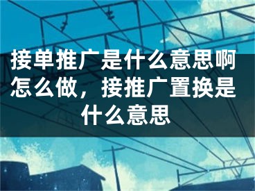 接单推广是什么意思啊怎么做，接推广置换是什么意思