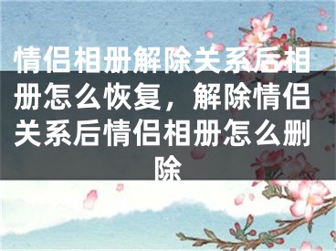 情侣相册解除关系后相册怎么恢复，解除情侣关系后情侣相册怎么删除