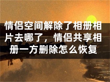 情侣空间解除了相册相片去哪了，情侣共享相册一方删除怎么恢复