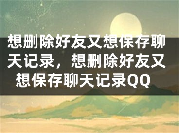 想删除好友又想保存聊天记录，想删除好友又想保存聊天记录QQ