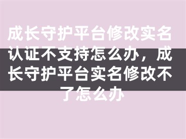 成长守护平台修改实名认证不支持怎么办，成长守护平台实名修改不了怎么办