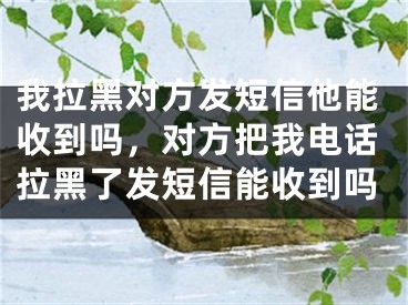 我拉黑对方发短信他能收到吗，对方把我电话拉黑了发短信能收到吗