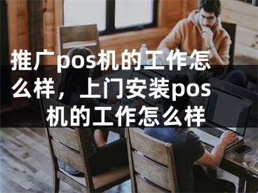 推广pos机的工作怎么样，上门安装pos机的工作怎么样