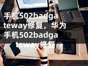 手机502badgateway修复，华为手机502badgateway修复