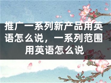 推广一系列新产品用英语怎么说，一系列范围用英语怎么说