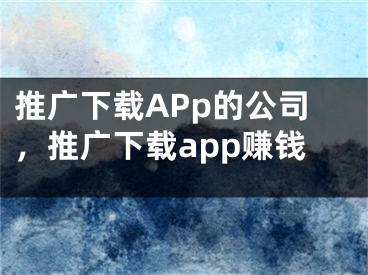 推广下载APp的公司，推广下载app赚钱