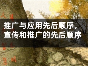 推广与应用先后顺序，宣传和推广的先后顺序