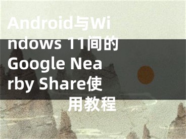 Android与Windows 11间的Google Nearby Share使用教程 