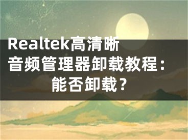 Realtek高清晰音频管理器卸载教程：能否卸载？