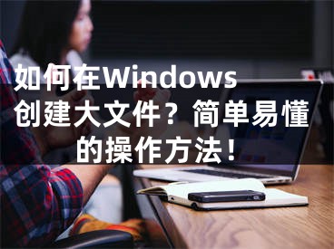 如何在Windows创建大文件？简单易懂的操作方法！