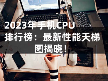 2023年手机CPU排行榜：最新性能天梯图揭晓！