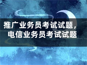 推广业务员考试试题，电信业务员考试试题