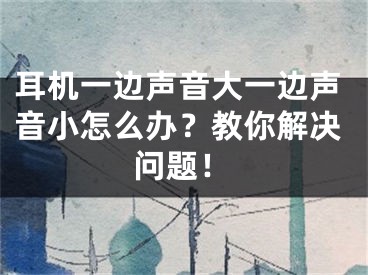 耳机一边声音大一边声音小怎么办？教你解决问题！