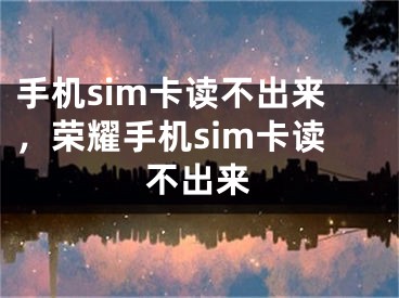 手机sim卡读不出来，荣耀手机sim卡读不出来