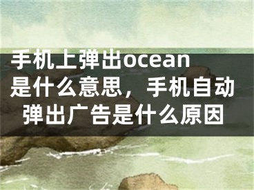 手机上弹出ocean是什么意思，手机自动弹出广告是什么原因