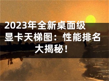 2023年全新桌面级显卡天梯图：性能排名大揭秘！