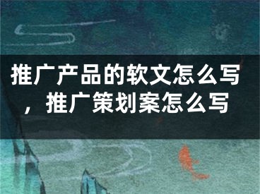 推广产品的软文怎么写，推广策划案怎么写