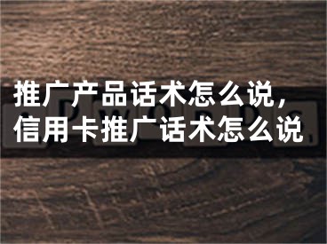 推广产品话术怎么说，信用卡推广话术怎么说