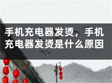 手机充电器发烫，手机充电器发烫是什么原因