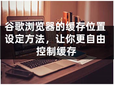 谷歌浏览器的缓存位置设定方法，让你更自由控制缓存