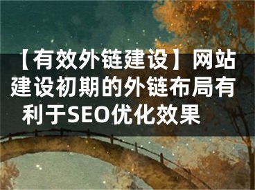 【有效外链建设】网站建设初期的外链布局有利于SEO优化效果