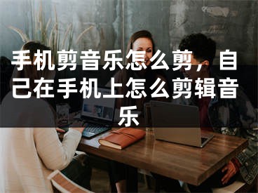 手机剪音乐怎么剪，自己在手机上怎么剪辑音乐