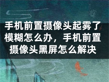 手机前置摄像头起雾了模糊怎么办，手机前置摄像头黑屏怎么解决