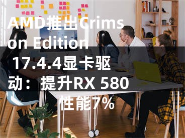 AMD推出Crimson Edition 17.4.4显卡驱动：提升RX 580性能7%