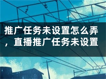 推广任务未设置怎么弄，直播推广任务未设置