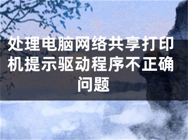 处理电脑网络共享打印机提示驱动程序不正确问题