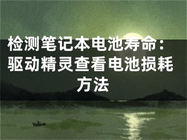 检测笔记本电池寿命：驱动精灵查看电池损耗方法