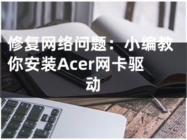 修复网络问题：小编教你安装Acer网卡驱动