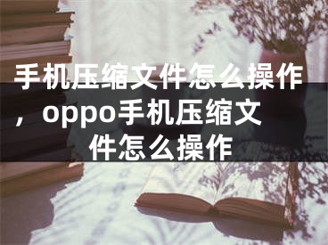 手机压缩文件怎么操作，oppo手机压缩文件怎么操作