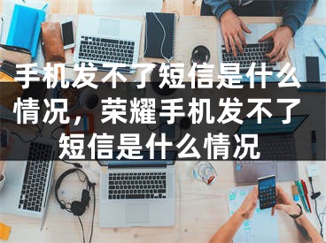 手机发不了短信是什么情况，荣耀手机发不了短信是什么情况