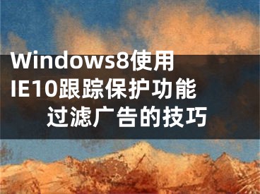 Windows8使用IE10跟踪保护功能过滤广告的技巧