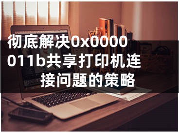 彻底解决0x0000011b共享打印机连接问题的策略