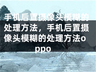 手机后置摄像头模糊的处理方法，手机后置摄像头模糊的处理方法oppo