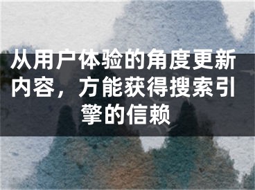 从用户体验的角度更新内容，方能获得搜索引擎的信赖 