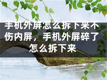 手机外屏怎么拆下来不伤内屏，手机外屏碎了怎么拆下来