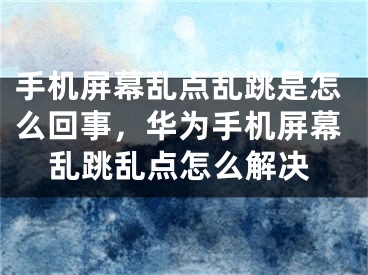 手机屏幕乱点乱跳是怎么回事，华为手机屏幕乱跳乱点怎么解决