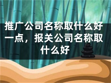 推广公司名称取什么好一点，报关公司名称取什么好