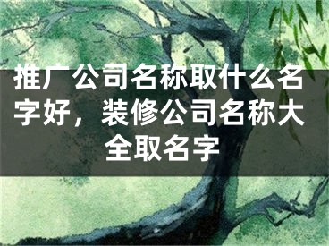 推广公司名称取什么名字好，装修公司名称大全取名字