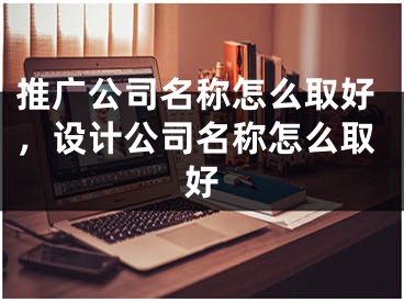 推广公司名称怎么取好，设计公司名称怎么取好