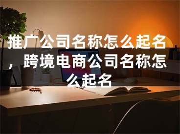 推广公司名称怎么起名，跨境电商公司名称怎么起名