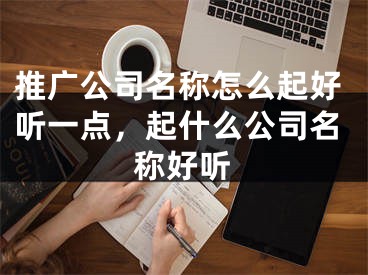 推广公司名称怎么起好听一点，起什么公司名称好听