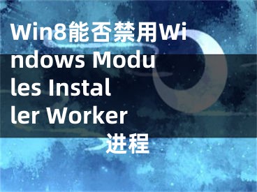 Win8能否禁用Windows Modules Installer Worker进程
