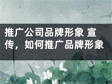 推广公司品牌形象 宣传，如何推广品牌形象