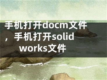 手机打开docm文件，手机打开solidworks文件