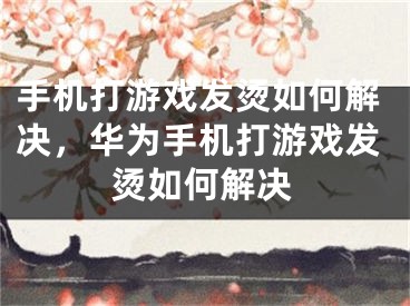 手机打游戏发烫如何解决，华为手机打游戏发烫如何解决